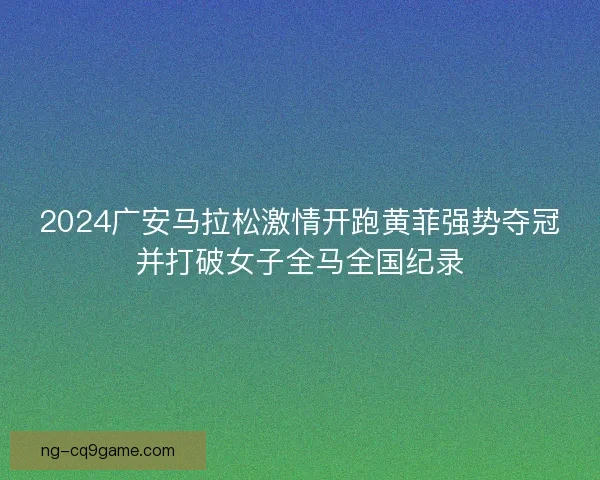 2024广安马拉松激情开跑黄菲强势夺冠并打破女子全马全国纪录